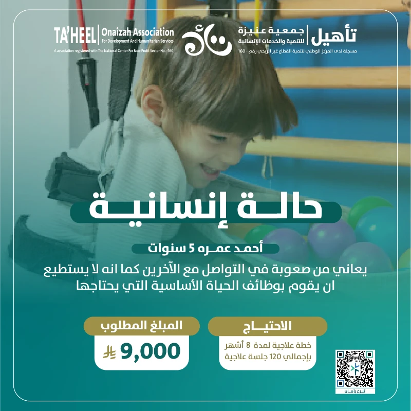 أحمد طفل يبلغ من العمر 5 سنوات يواجه صعوبة في التواصل والتفاعل مع من حوله ولا يستطيع القيام ببعض الوظائف الأساسية اليومية التي يحتاجها مثله مثل أقرانهرغم صغر سنه إلا أن رحلة أحمد مع العلاج طويلة وتتطلب دعما مستمرا حتى يتمكن من اكتساب المهارات اللازمة للحياة والاستقلاليةيسعى فريق التأهيل إلى تقديم خطة علاجية مكثفة له لمدة 8 أشهر تشمل جلسات علاج وظيفي ونطق وتأهيل حركي بواقع 120 جلسة علاجية تساعده بإذن الله على تحسين قدراته وتنمية مهاراتهبتبرعك اليوم أنت تمنح أحمد فرصة حقيقية ليتعلم ليندمج وليعيش طفولته كباقي الأطفال